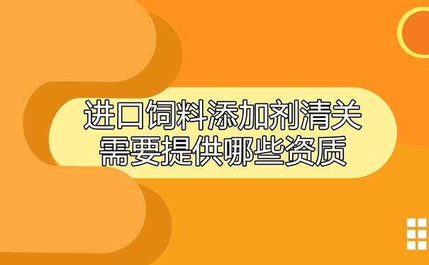 進口飼料添加劑清關(guān)需要提供哪些資質(zhì)